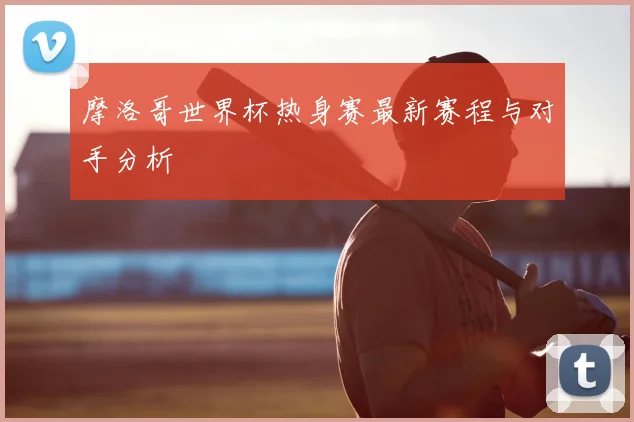 摩洛哥世界杯热身赛最新赛程与对手分析