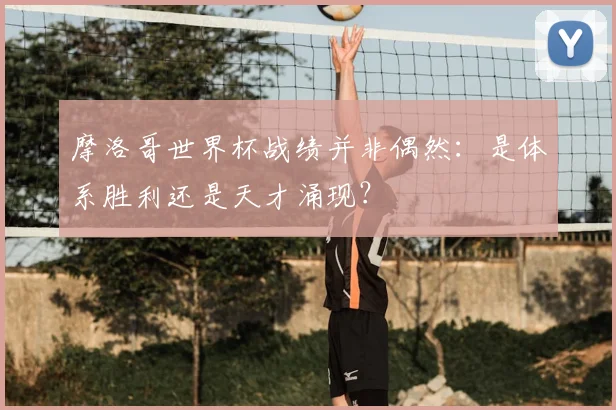 摩洛哥世界杯战绩并非偶然：是体系胜利还是天才涌现？