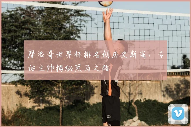 摩洛哥世界杯排名创历史新高，专访主帅揭秘黑马之路