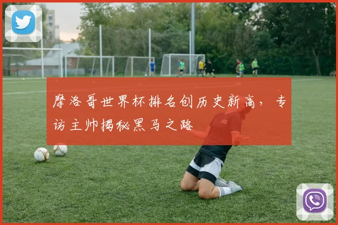 摩洛哥世界杯排名创历史新高，专访主帅揭秘黑马之路