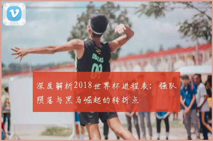 深度解析2018世界杯进程表：强队陨落与黑马崛起的转折点