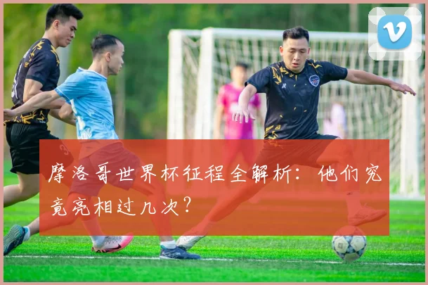 摩洛哥世界杯征程全解析：他们究竟亮相过几次？
