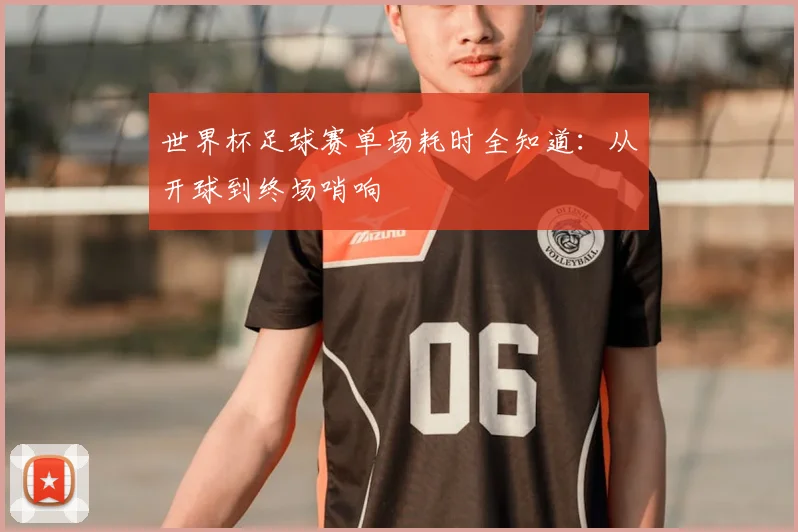 世界杯足球赛单场耗时全知道：从开球到终场哨响