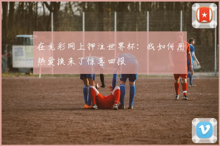 在竞彩网上押注世界杯：我如何用热爱换来了惊喜回报