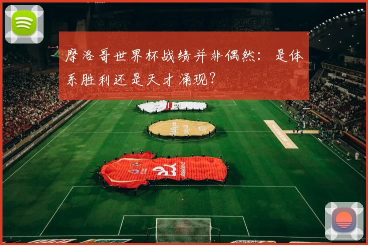 摩洛哥世界杯战绩并非偶然：是体系胜利还是天才涌现？