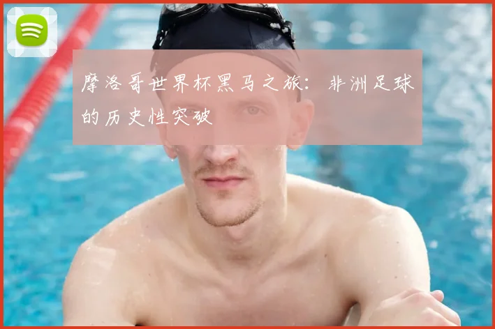 摩洛哥世界杯黑马之旅：非洲足球的历史性突破