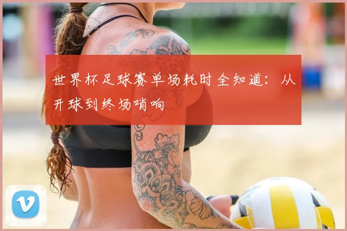 世界杯足球赛单场耗时全知道：从开球到终场哨响