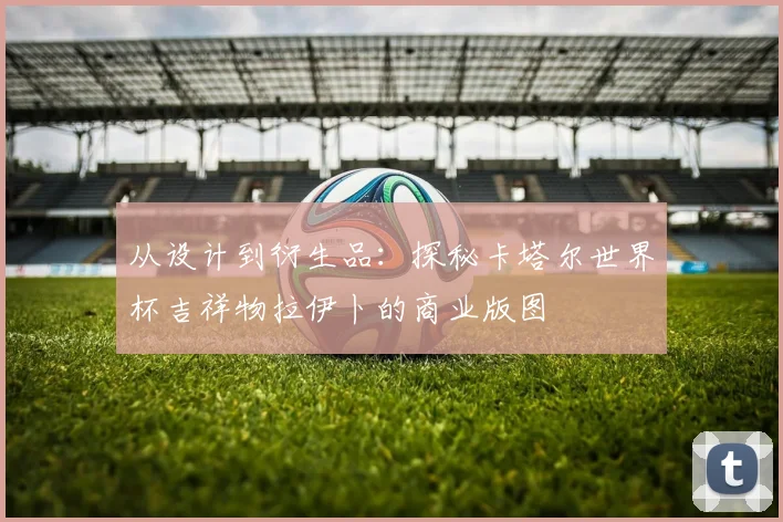 从设计到衍生品：探秘卡塔尔世界杯吉祥物拉伊卜的商业版图