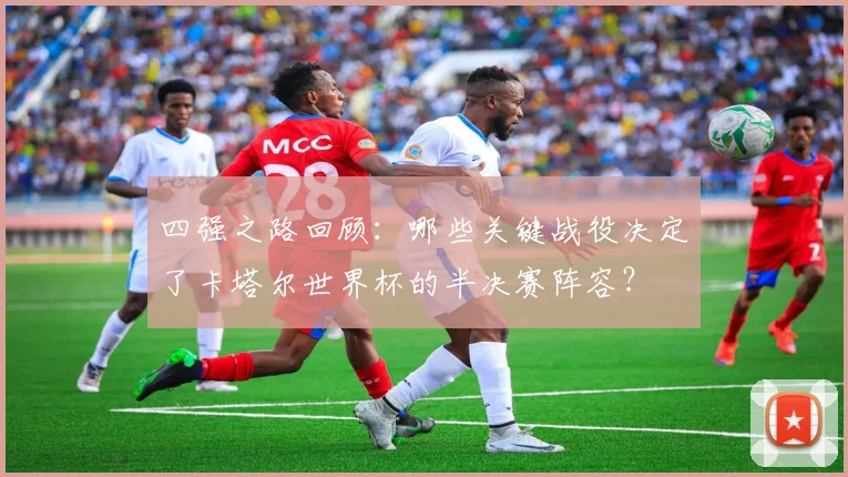 四强之路回顾：哪些关键战役决定了卡塔尔世界杯的半决赛阵容？